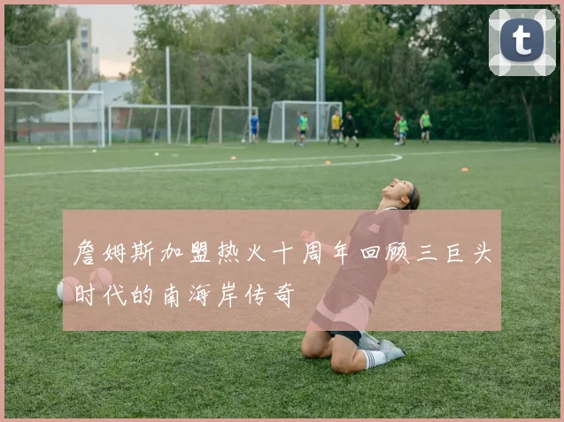 詹姆斯加盟热火十周年回顾三巨头时代的南海岸传奇