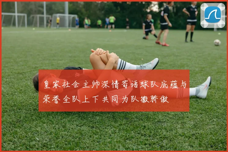 皇家社会主帅深情寄语球队底蕴与荣誉全队上下共同为队徽骄傲