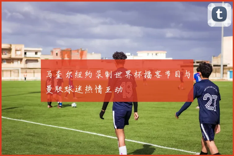 马奎尔纽约录制世界杯播客节目与曼联球迷热情互动