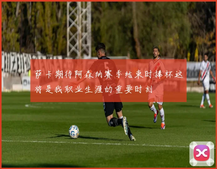 萨卡期待阿森纳赛季结束时捧杯这将是我职业生涯的重要时刻