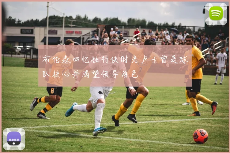 布伦森回忆独行侠时光卢卡曾是球队核心并渴望领导角色
