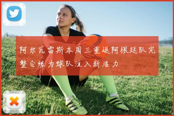 阿尔瓦雷斯本周三重返阿根廷队完整合练为球队注入新活力