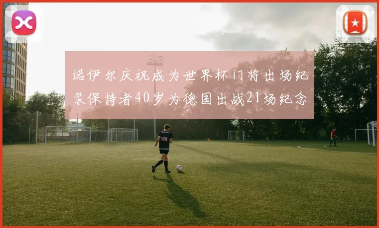 诺伊尔庆祝成为世界杯门将出场纪录保持者40岁为德国出战21场纪念照曝光