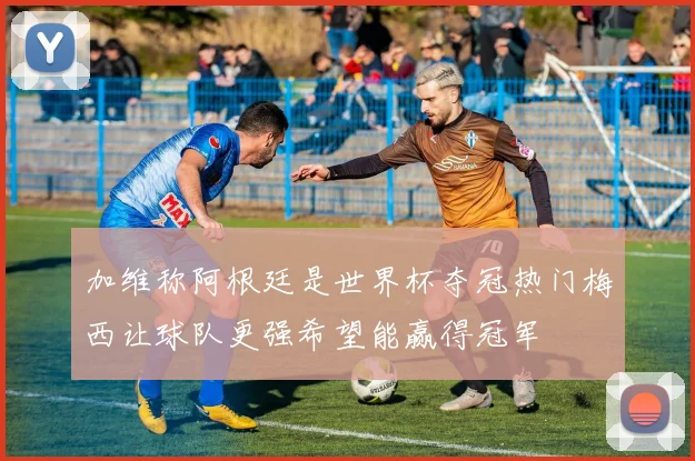 加维称阿根廷是世界杯夺冠热门梅西让球队更强希望能赢得冠军