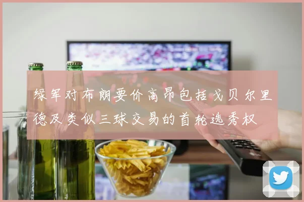 绿军对布朗要价高昂包括戈贝尔里德及类似三球交易的首轮选秀权