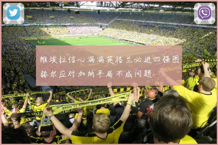 维埃拉信心满满英格兰必进四强图赫尔应对加纳平局不成问题
