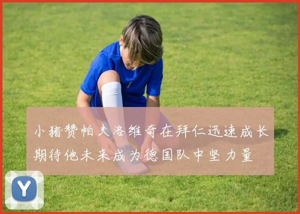 小猪赞帕夫洛维奇在拜仁迅速成长期待他未来成为德国队中坚力量