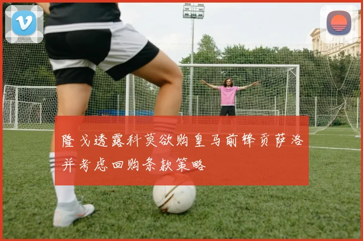 隆戈透露科莫欲购皇马前锋贡萨洛并考虑回购条款策略