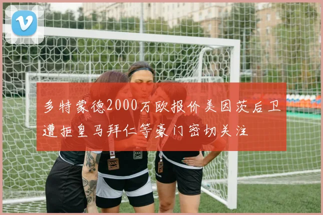多特蒙德2000万欧报价美因茨后卫遭拒皇马拜仁等豪门密切关注
