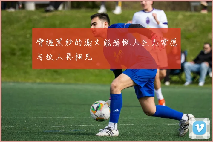 臂缠黑纱的谢文能感慨人生无常愿与故人再相见